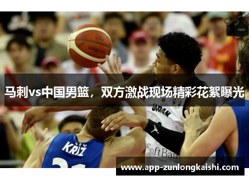 马刺vs中国男篮，双方激战现场精彩花絮曝光