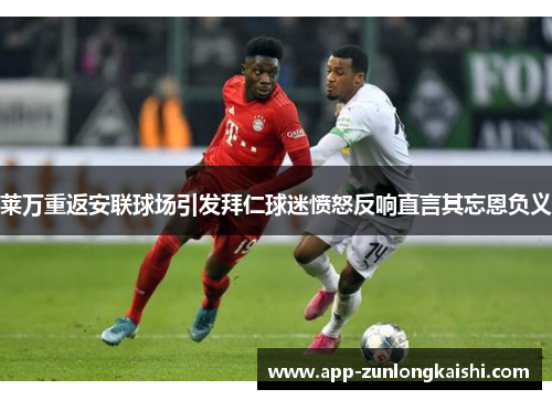 莱万重返安联球场引发拜仁球迷愤怒反响直言其忘恩负义