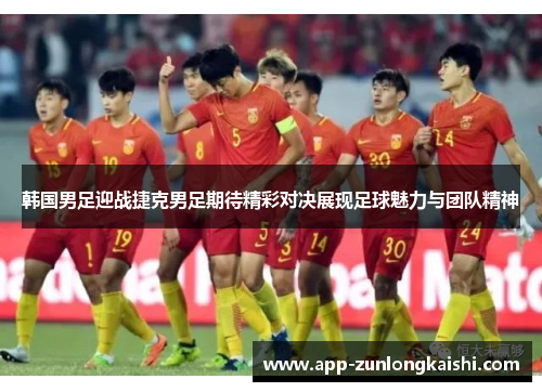 韩国男足迎战捷克男足期待精彩对决展现足球魅力与团队精神